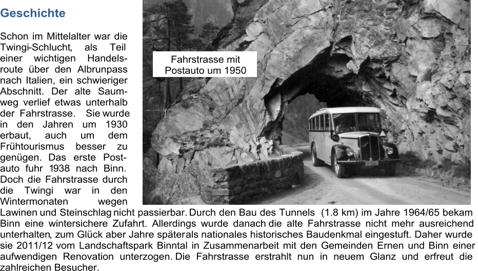 Geschichte Schon im Mittelalter war die  Twingi - Schlucht , als Teil  einer wichtigen Handels- route ber den Albrunpass nach Italien, ein schwieriger  Abschnitt. Der alte Saum- weg verlief etwas unterhalb  der Fahrstrasse. Siewurde  in den Jahren um 1930  erbaut, auch um dem  Frhtourismus besser zu  gengen.  Das erste Post- auto fuhr 1 9 38 nach Binn.  Doch die Fahrstrasse durch  di e Twingi war in den  Wintermonaten wegen  Lawinen  und Steinschlag  nicht passierbar.  Durch den Bau des Tunnels  (1.8 km) im Jahre 1964/65 bekam  Binn eine wintersichere Zufahrt. Allerdings wurde danach   die alte Fahrstrasse nicht mehr ausreichend  unterhalten , z um Glck aber Jahre spter als  nationales historisches Baudenkmal eingestuft. Daher wurde  sie  2011/12  vom Landschaftspark Binntal in Zusammenarbeit mit den Gemeinden Ernen und Binn einer  aufwendigen Renovation unterzogen.  Die Fahrstrasse erstrahlt nun in neuem               Glanz und erfreut die  zahlreichen Besucher.  Fahrstrasse mit   Postauto um 1950